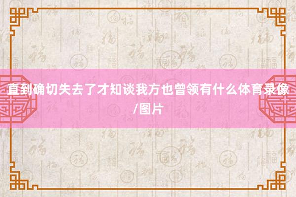 直到确切失去了才知谈我方也曾领有什么体育录像/图片