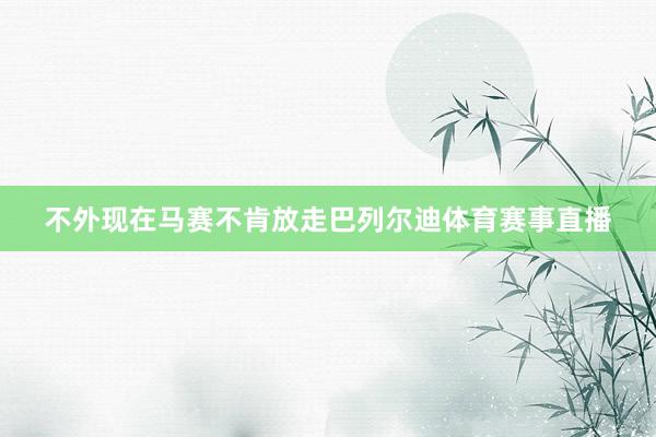 不外现在马赛不肯放走巴列尔迪体育赛事直播