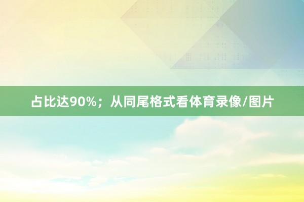 占比达90%；从同尾格式看体育录像/图片