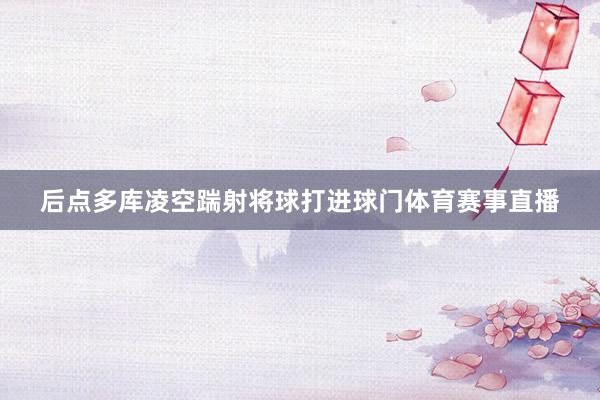 后点多库凌空踹射将球打进球门体育赛事直播