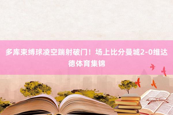 多库束缚球凌空踹射破门！场上比分曼城2-0维达德体育集锦