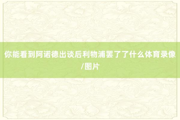 你能看到阿诺德出谈后利物浦罢了了什么体育录像/图片