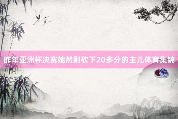 昨年亚洲杯决赛她然则砍下20多分的主儿体育集锦