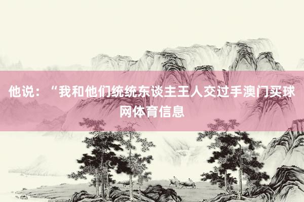 他说：“我和他们统统东谈主王人交过手澳门买球网体育信息