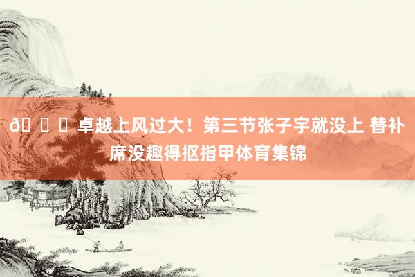 😜卓越上风过大！第三节张子宇就没上 替补席没趣得抠指甲体育集