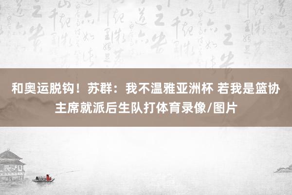 和奥运脱钩！苏群：我不温雅亚洲杯 若我是篮协主席就派后生队打