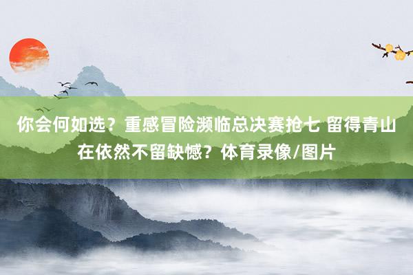 你会何如选？重感冒险濒临总决赛抢七 留得青山在依然不留缺憾？