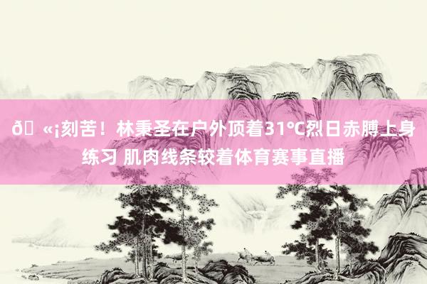 🫡刻苦！林秉圣在户外顶着31℃烈日赤膊上身练习 肌肉线条较着