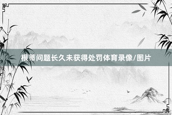 根蒂问题长久未获得处罚体育录像/图片