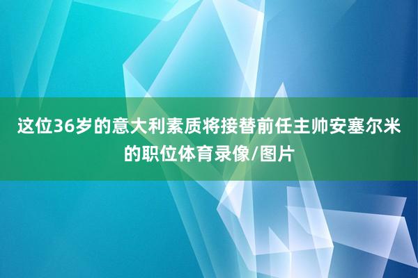 这位36岁的意大利素质将接替前任主帅安塞尔米的职位体育录像/