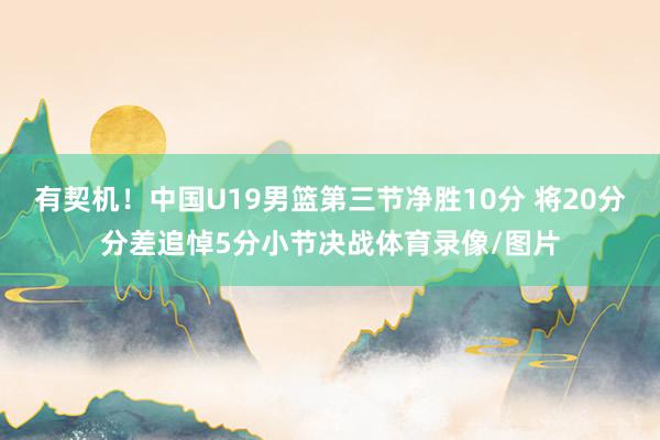 有契机！中国U19男篮第三节净胜10分 将20分分差追悼5分