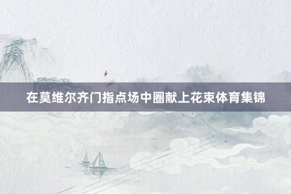 在莫维尔齐门指点场中圈献上花束体育集锦