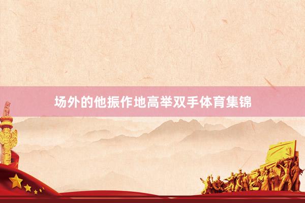 场外的他振作地高举双手体育集锦