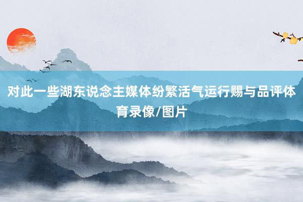 对此一些湖东说念主媒体纷繁活气运行赐与品评体育录像/图片