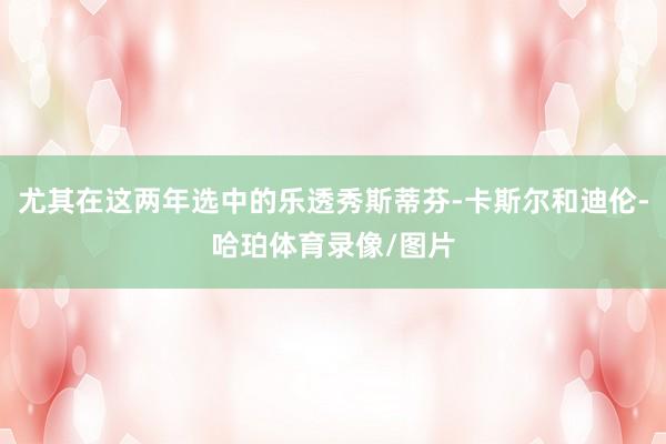 尤其在这两年选中的乐透秀斯蒂芬-卡斯尔和迪伦-哈珀体育录像/