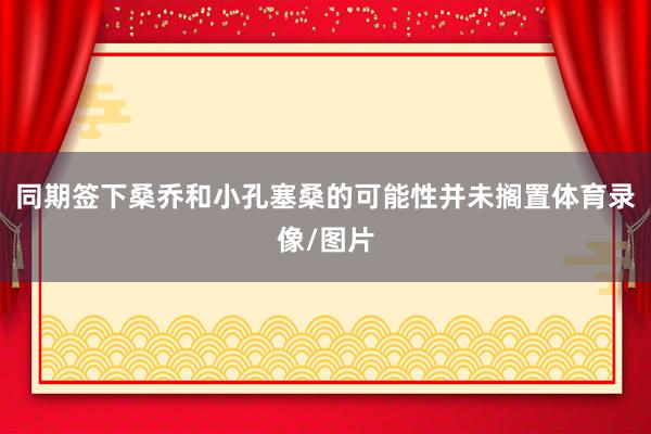 同期签下桑乔和小孔塞桑的可能性并未搁置体育录像/图片