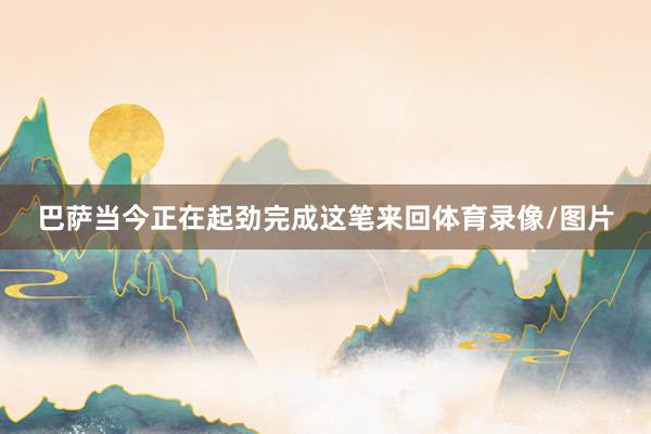 巴萨当今正在起劲完成这笔来回体育录像/图片