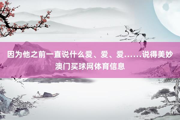 因为他之前一直说什么爱、爱、爱……说得美妙澳门买球网体育信息
