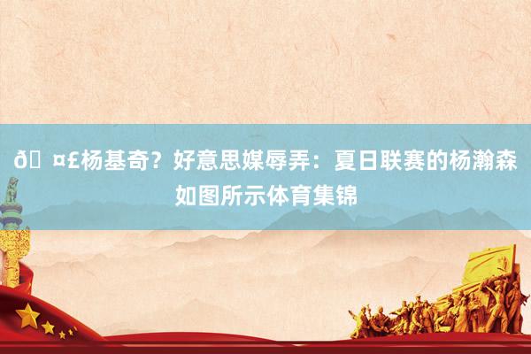 🤣杨基奇？好意思媒辱弄：夏日联赛的杨瀚森如图所示体育集锦
