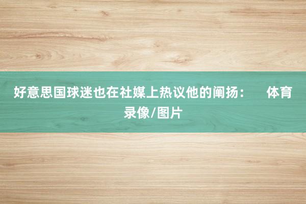 好意思国球迷也在社媒上热议他的阐扬：    体育录像/图片