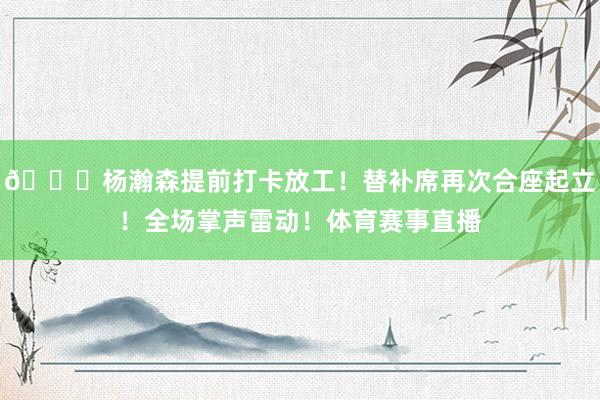 😍杨瀚森提前打卡放工！替补席再次合座起立！全场掌声雷动！体育