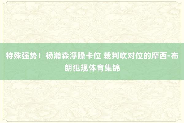 特殊强势！杨瀚森浮躁卡位 裁判吹对位的摩西-布朗犯规体育集锦