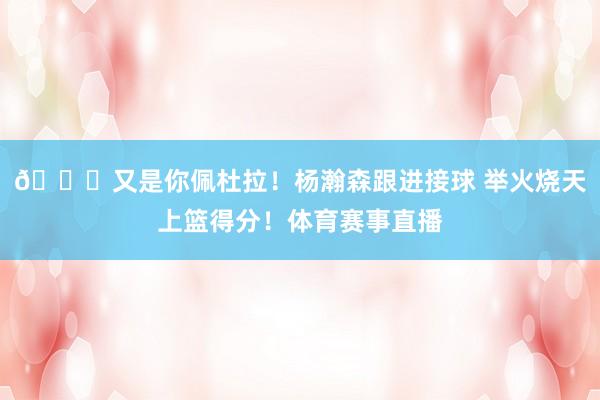 😋又是你佩杜拉！杨瀚森跟进接球 举火烧天上篮得分！体育赛事直