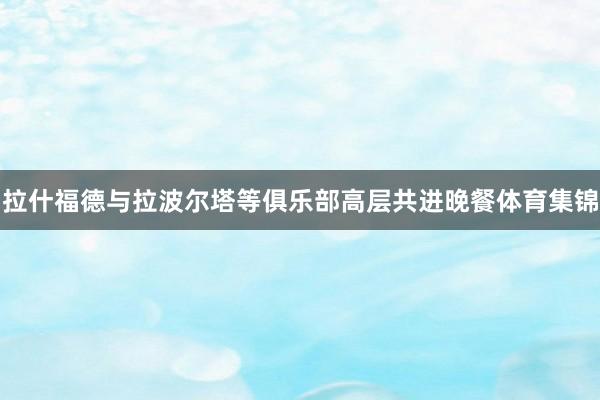 拉什福德与拉波尔塔等俱乐部高层共进晚餐体育集锦