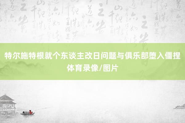 特尔施特根就个东谈主改日问题与俱乐部堕入僵捏体育录像/图片