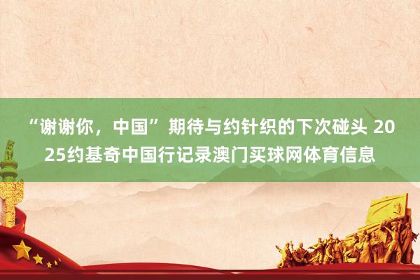 “谢谢你，中国” 期待与约针织的下次碰头 2025约基奇中国