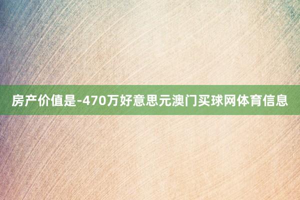 房产价值是-470万好意思元澳门买球网体育信息