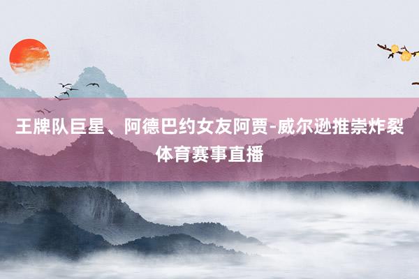 王牌队巨星、阿德巴约女友阿贾-威尔逊推崇炸裂体育赛事直播