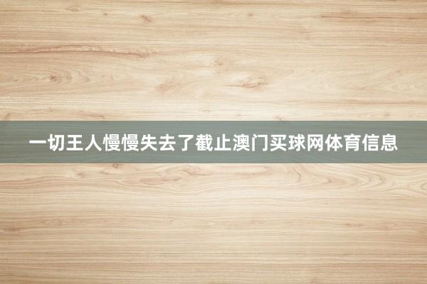 一切王人慢慢失去了截止澳门买球网体育信息