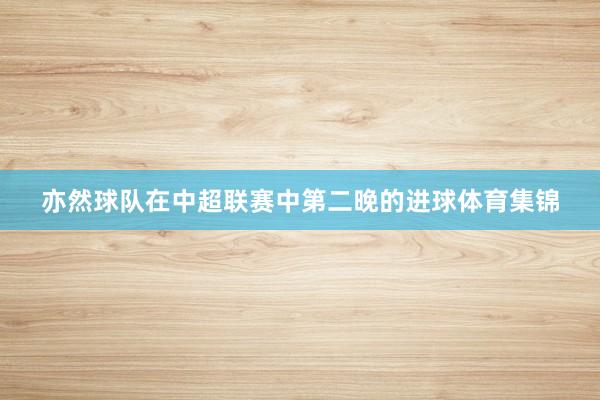 亦然球队在中超联赛中第二晚的进球体育集锦
