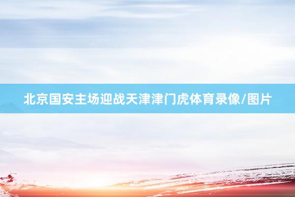 北京国安主场迎战天津津门虎体育录像/图片