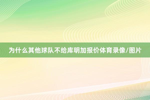 为什么其他球队不给库明加报价体育录像/图片