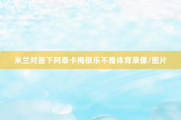 米兰对签下阿泰卡梅很乐不雅体育录像/图片