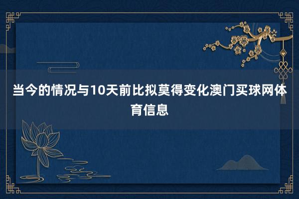 当今的情况与10天前比拟莫得变化澳门买球网体育信息