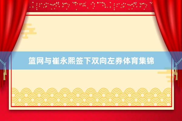 篮网与崔永熙签下双向左券体育集锦