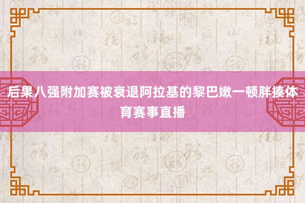 后果八强附加赛被衰退阿拉基的黎巴嫩一顿胖揍体育赛事直播