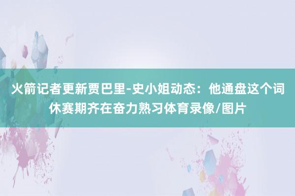 火箭记者更新贾巴里-史小姐动态：他通盘这个词休赛期齐在奋力熟习体育录像/图片