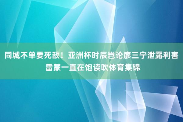 同城不单要死敌！亚洲杯时辰岂论廖三宁泄露利害 雷蒙一直在饱读