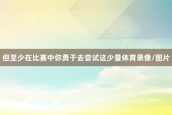但至少在比赛中你勇于去尝试这少量体育录像/图片