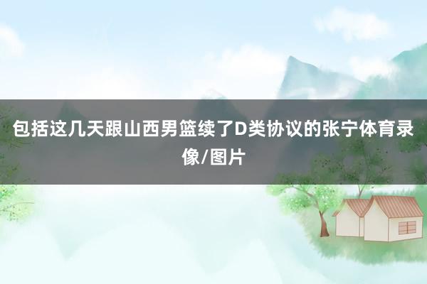 包括这几天跟山西男篮续了D类协议的张宁体育录像/图片