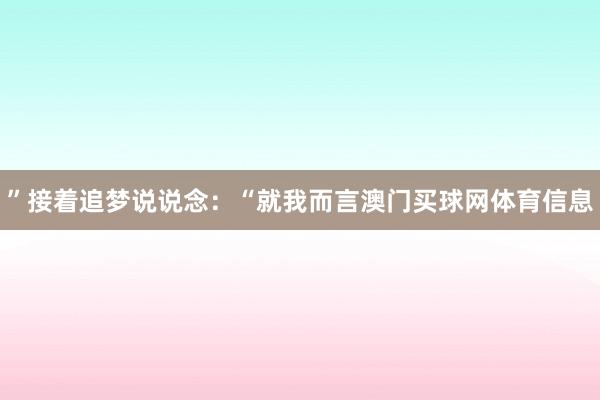 ”接着追梦说说念：“就我而言澳门买球网体育信息