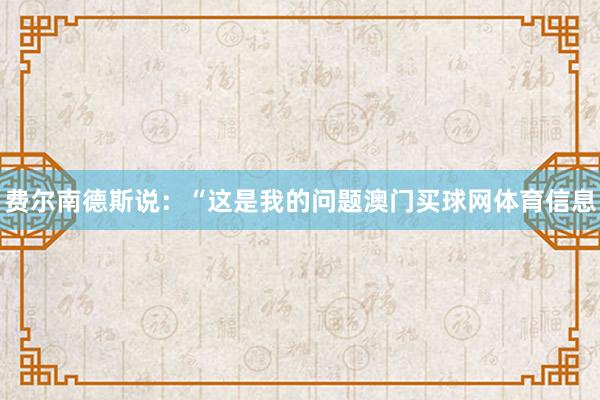 费尔南德斯说：“这是我的问题澳门买球网体育信息