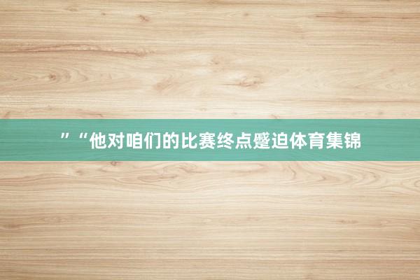 ”“他对咱们的比赛终点蹙迫体育集锦
