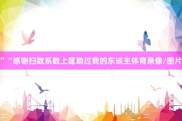 ”“感谢扫数系数上匡助过我的东谈主体育录像/图片