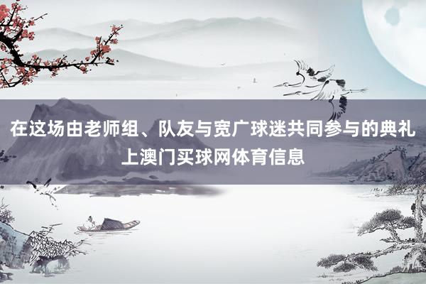 在这场由老师组、队友与宽广球迷共同参与的典礼上澳门买球网体育