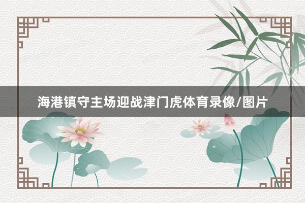 海港镇守主场迎战津门虎体育录像/图片
